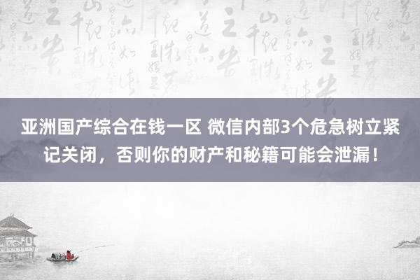 亚洲国产综合在钱一区 微信内部3个危急树立紧记关闭，否则你的财产和秘籍可能会泄漏！