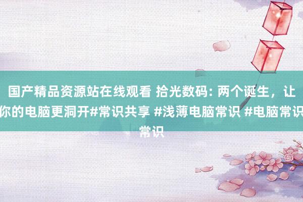国产精品资源站在线观看 拾光数码: 两个诞生，让你的电脑更洞开#常识共享 #浅薄电脑常识 #电脑常识